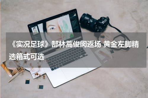 《实况足球》郜林蒿俊闵返场 黄金左脚精选箱式可选