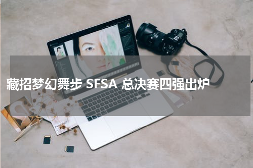 藏招梦幻舞步 SFSA 总决赛四强出炉