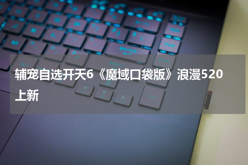 辅宠自选开天6《魔域口袋版》浪漫520上新