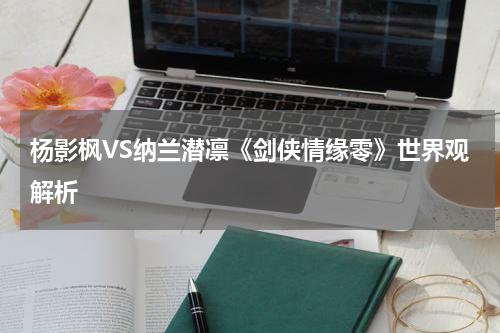 杨影枫VS纳兰潜凛《剑侠情缘零》世界观解析