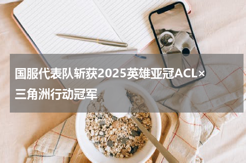 国服代表队斩获2025英雄亚冠ACL×三角洲行动冠军