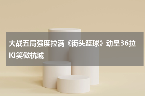 大战五局强度拉满《街头篮球》动皇36拉KI笑傲杭城