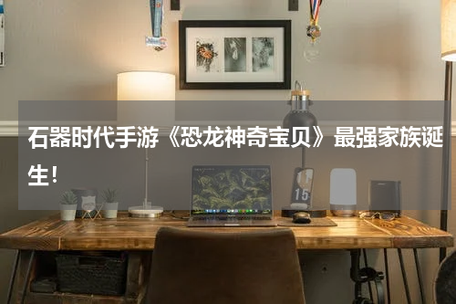 石器时代手游《恐龙神奇宝贝》最强家族诞生！