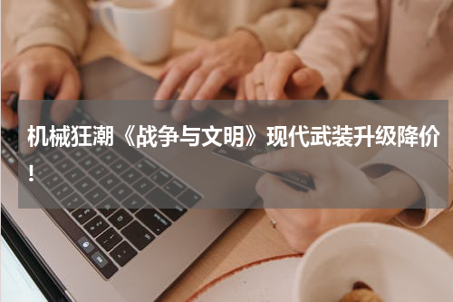 机械狂潮《战争与文明》现代武装升级降价!