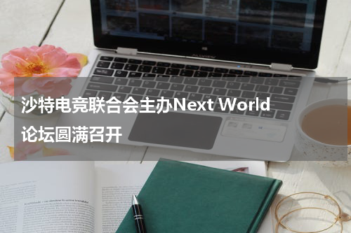 沙特电竞联合会主办Next World论坛圆满召开