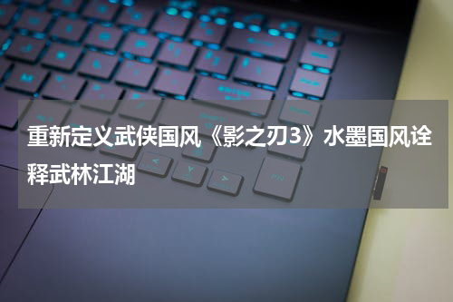 重新定义武侠国风《影之刃3》水墨国风诠释武林江湖
