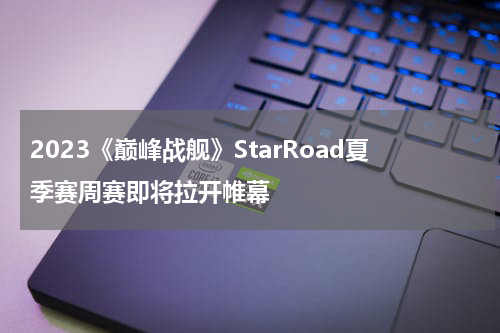 2023《巅峰战舰》StarRoad夏季赛周赛即将拉开帷幕