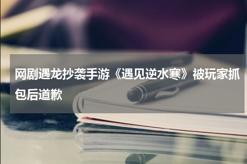 网剧遇龙抄袭手游《遇见逆水寒》被玩家抓包后道歉