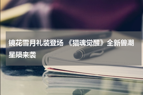 镜花雪月礼装登场 《猎魂觉醒》全新兽潮星陨来袭