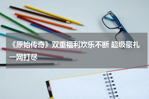 《原始传奇》双重福利欢乐不断 超级豪礼一网打尽