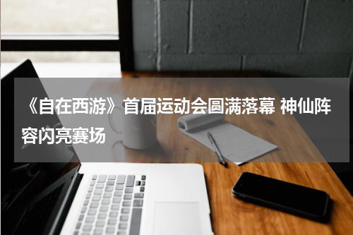 《自在西游》首届运动会圆满落幕 神仙阵容闪亮赛场