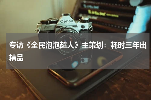 专访《全民泡泡超人》主策划：耗时三年出精品