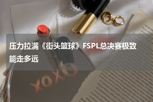压力拉满《街头篮球》FSPL总决赛极致能走多远