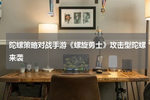 陀螺策略对战手游《螺旋勇士》攻击型陀螺来袭