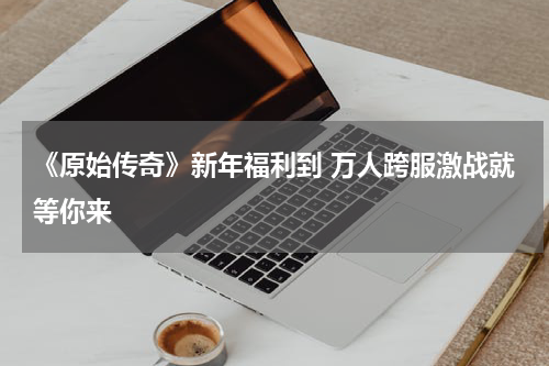 《原始传奇》新年福利到 万人跨服激战就等你来